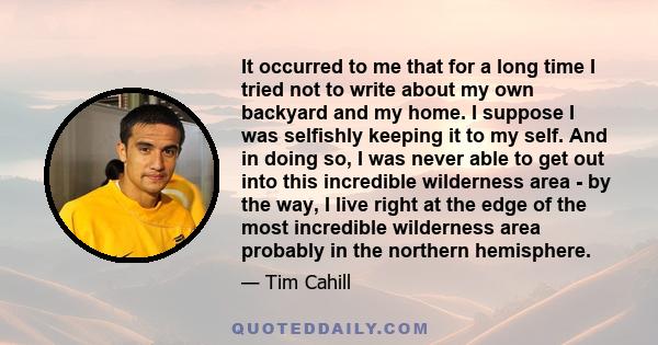 It occurred to me that for a long time I tried not to write about my own backyard and my home. I suppose I was selfishly keeping it to my self. And in doing so, I was never able to get out into this incredible