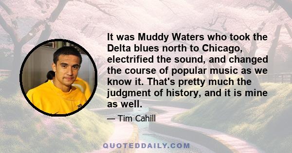 It was Muddy Waters who took the Delta blues north to Chicago, electrified the sound, and changed the course of popular music as we know it. That's pretty much the judgment of history, and it is mine as well.