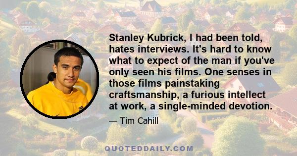 Stanley Kubrick, I had been told, hates interviews. It's hard to know what to expect of the man if you've only seen his films. One senses in those films painstaking craftsmanship, a furious intellect at work, a