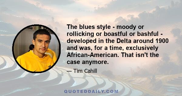 The blues style - moody or rollicking or boastful or bashful - developed in the Delta around 1900 and was, for a time, exclusively African-American. That isn't the case anymore.