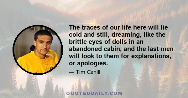 The traces of our life here will lie cold and still, dreaming, like the brittle eyes of dolls in an abandoned cabin, and the last men will look to them for explanations, or apologies.