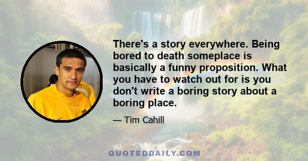 There's a story everywhere. Being bored to death someplace is basically a funny proposition. What you have to watch out for is you don't write a boring story about a boring place.