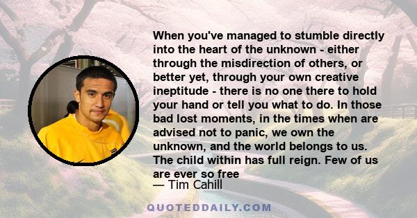 When you've managed to stumble directly into the heart of the unknown - either through the misdirection of others, or better yet, through your own creative ineptitude - there is no one there to hold your hand or tell