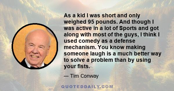 As a kid I was short and only weighed 95 pounds. And though I was active in a lot of Sports and got along with most of the guys, I think I used comedy as a defense mechanism. You know making someone laugh is a much