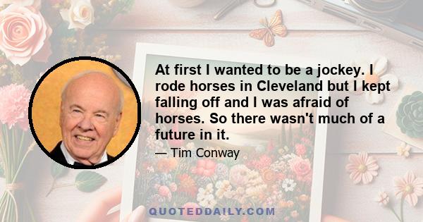 At first I wanted to be a jockey. I rode horses in Cleveland but I kept falling off and I was afraid of horses. So there wasn't much of a future in it.