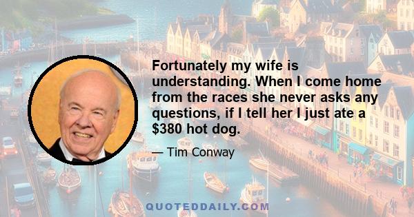 Fortunately my wife is understanding. When I come home from the races she never asks any questions, if I tell her I just ate a $380 hot dog.