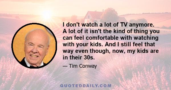 I don't watch a lot of TV anymore. A lot of it isn't the kind of thing you can feel comfortable with watching with your kids. And I still feel that way even though, now, my kids are in their 30s.