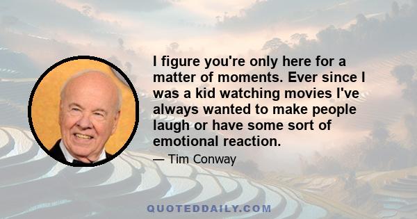 I figure you're only here for a matter of moments. Ever since I was a kid watching movies I've always wanted to make people laugh or have some sort of emotional reaction.