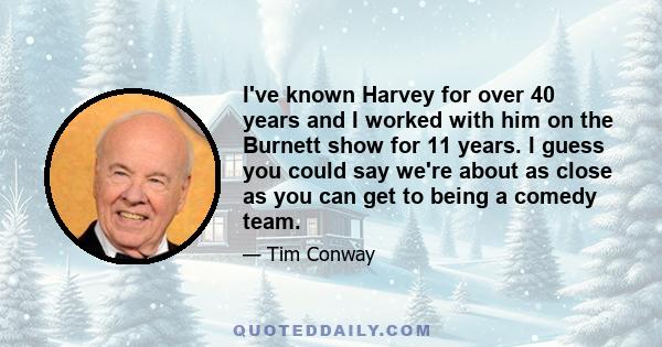 I've known Harvey for over 40 years and I worked with him on the Burnett show for 11 years. I guess you could say we're about as close as you can get to being a comedy team.