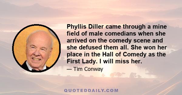 Phyllis Diller came through a mine field of male comedians when she arrived on the comedy scene and she defused them all. She won her place in the Hall of Comedy as the First Lady. I will miss her.