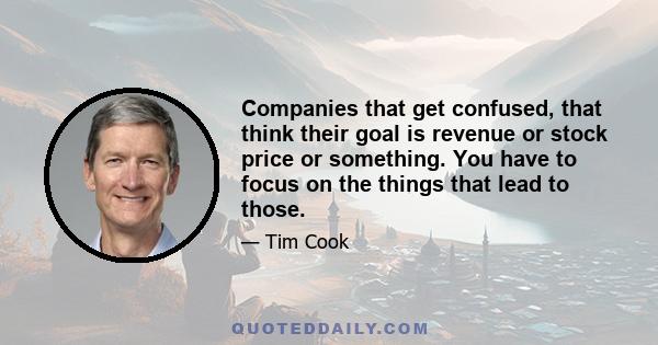 Companies that get confused, that think their goal is revenue or stock price or something. You have to focus on the things that lead to those.