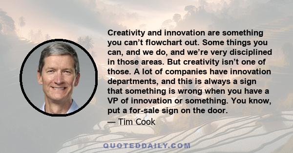 Creativity and innovation are something you can’t flowchart out. Some things you can, and we do, and we’re very disciplined in those areas. But creativity isn’t one of those. A lot of companies have innovation