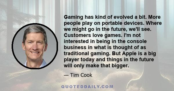 Gaming has kind of evolved a bit. More people play on portable devices. Where we might go in the future, we'll see. Customers love games. I'm not interested in being in the console business in what is thought of as