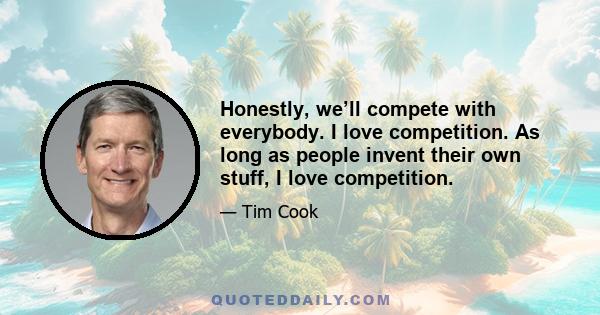 Honestly, we’ll compete with everybody. I love competition. As long as people invent their own stuff, I love competition.