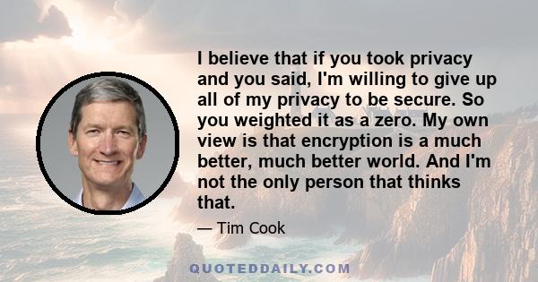 I believe that if you took privacy and you said, I'm willing to give up all of my privacy to be secure. So you weighted it as a zero. My own view is that encryption is a much better, much better world. And I'm not the