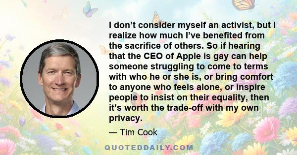 I don’t consider myself an activist, but I realize how much I’ve benefited from the sacrifice of others. So if hearing that the CEO of Apple is gay can help someone struggling to come to terms with who he or she is, or