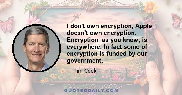 I don't own encryption, Apple doesn't own encryption. Encryption, as you know, is everywhere. In fact some of encryption is funded by our government.