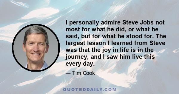 I personally admire Steve Jobs not most for what he did, or what he said, but for what he stood for. The largest lesson I learned from Steve was that the joy in life is in the journey, and I saw him live this every day.