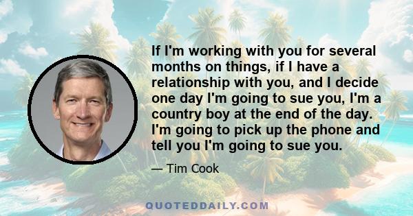 If I'm working with you for several months on things, if I have a relationship with you, and I decide one day I'm going to sue you, I'm a country boy at the end of the day. I'm going to pick up the phone and tell you