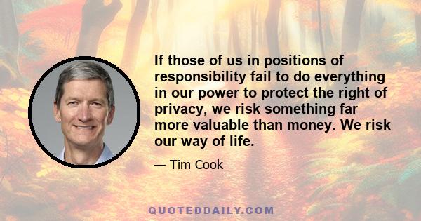 If those of us in positions of responsibility fail to do everything in our power to protect the right of privacy, we risk something far more valuable than money. We risk our way of life.