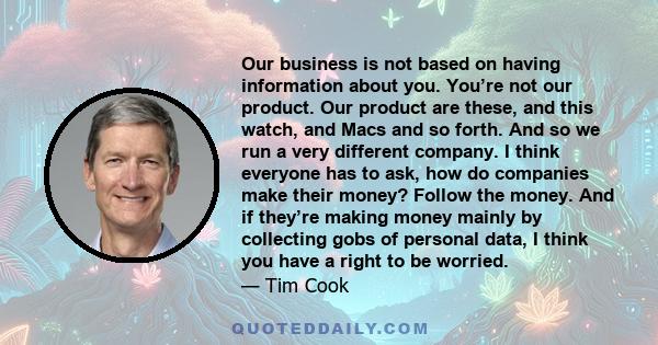 Our business is not based on having information about you. You’re not our product. Our product are these, and this watch, and Macs and so forth. And so we run a very different company. I think everyone has to ask, how