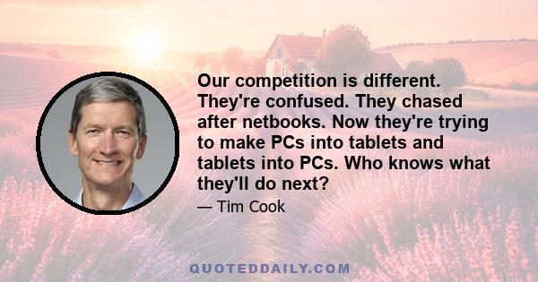 Our competition is different. They're confused. They chased after netbooks. Now they're trying to make PCs into tablets and tablets into PCs. Who knows what they'll do next?