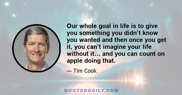 Our whole goal in life is to give you something you didn’t know you wanted and then once you get it, you can’t imagine your life without it… and you can count on apple doing that.