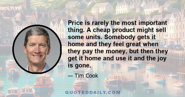 Price is rarely the most important thing. A cheap product might sell some units. Somebody gets it home and they feel great when they pay the money, but then they get it home and use it and the joy is gone.