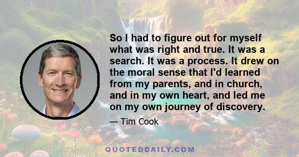 So I had to figure out for myself what was right and true. It was a search. It was a process. It drew on the moral sense that I'd learned from my parents, and in church, and in my own heart, and led me on my own journey 