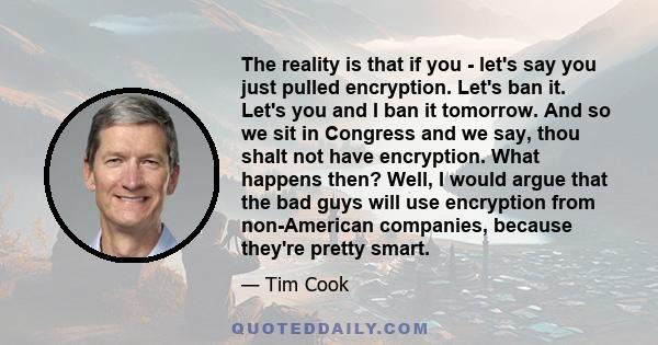 The reality is that if you - let's say you just pulled encryption. Let's ban it. Let's you and I ban it tomorrow. And so we sit in Congress and we say, thou shalt not have encryption. What happens then? Well, I would