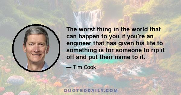 The worst thing in the world that can happen to you if you're an engineer that has given his life to something is for someone to rip it off and put their name to it.