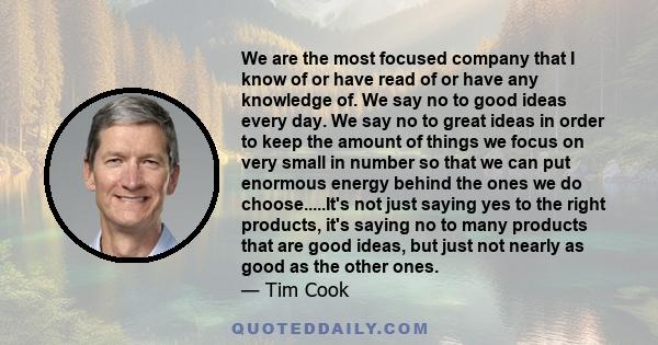 We are the most focused company that I know of or have read of or have any knowledge of. We say no to good ideas every day. We say no to great ideas in order to keep the amount of things we focus on very small in number 