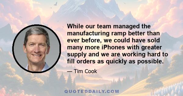 While our team managed the manufacturing ramp better than ever before, we could have sold many more iPhones with greater supply and we are working hard to fill orders as quickly as possible.