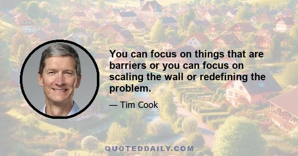 You can focus on things that are barriers or you can focus on scaling the wall or redefining the problem.