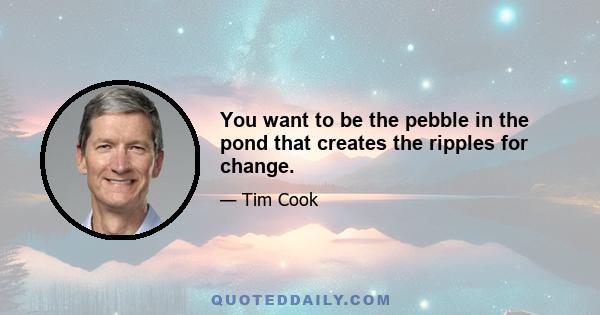 You want to be the pebble in the pond that creates the ripples for change.