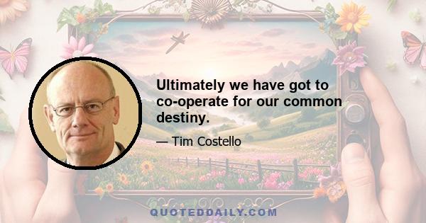 Ultimately we have got to co-operate for our common destiny.