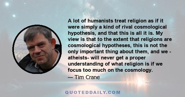 A lot of humanists treat religion as if it were simply a kind of rival cosmological hypothesis, and that this is all it is. My view is that to the extent that religions are cosmological hypotheses, this is not the only