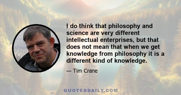 I do think that philosophy and science are very different intellectual enterprises, but that does not mean that when we get knowledge from philosophy it is a different kind of knowledge.