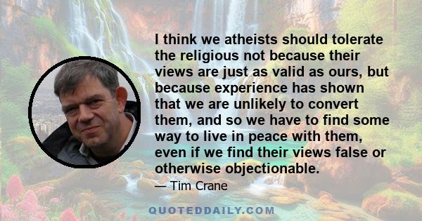 I think we atheists should tolerate the religious not because their views are just as valid as ours, but because experience has shown that we are unlikely to convert them, and so we have to find some way to live in