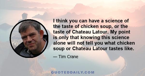 I think you can have a science of the taste of chicken soup, or the taste of Chateau Latour. My point is only that knowing this science alone will not tell you what chicken soup or Chateau Latour tastes like.