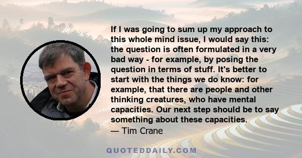 If I was going to sum up my approach to this whole mind issue, I would say this: the question is often formulated in a very bad way - for example, by posing the question in terms of stuff. It's better to start with the