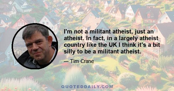 I'm not a militant atheist, just an atheist. In fact, in a largely atheist country like the UK I think it's a bit silly to be a militant atheist.