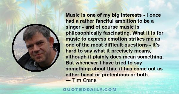 Music is one of my big interests - I once had a rather fanciful ambition to be a singer - and of course music is philosophically fascinating. What it is for music to express emotion strikes me as one of the most