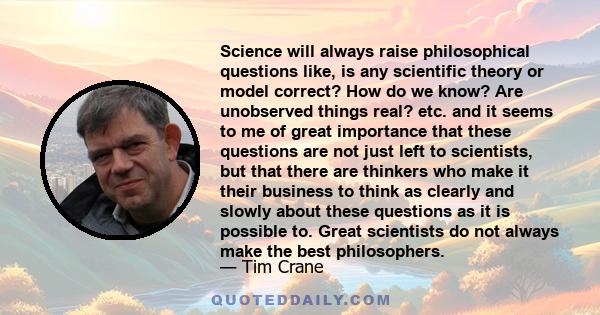 Science will always raise philosophical questions like, is any scientific theory or model correct? How do we know? Are unobserved things real? etc. and it seems to me of great importance that these questions are not