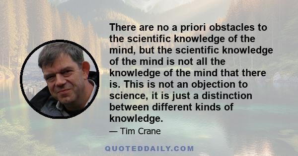 There are no a priori obstacles to the scientific knowledge of the mind, but the scientific knowledge of the mind is not all the knowledge of the mind that there is. This is not an objection to science, it is just a