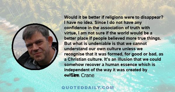 Would it be better if religions were to disappear? I have no idea. Since I do not have any confidence in the association of truth with virtue, I am not sure if the world would be a better place if people believed more