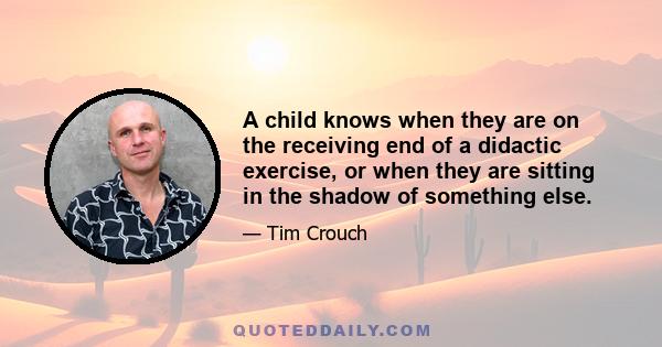 A child knows when they are on the receiving end of a didactic exercise, or when they are sitting in the shadow of something else.