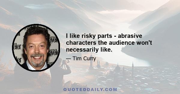 I like risky parts - abrasive characters the audience won't necessarily like.