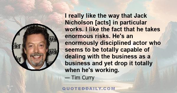 I really like the way that Jack Nicholson [acts] in particular works. I like the fact that he takes enormous risks. He's an enormously disciplined actor who seems to be totally capable of dealing with the business as a