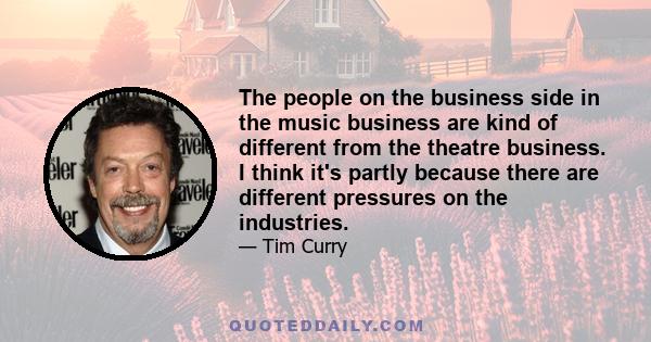 The people on the business side in the music business are kind of different from the theatre business. I think it's partly because there are different pressures on the industries.